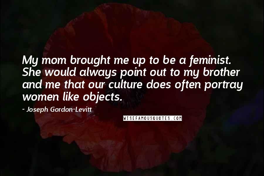 Joseph Gordon-Levitt Quotes: My mom brought me up to be a feminist. She would always point out to my brother and me that our culture does often portray women like objects.