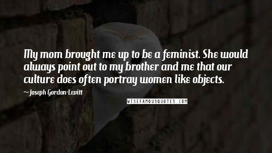 Joseph Gordon-Levitt Quotes: My mom brought me up to be a feminist. She would always point out to my brother and me that our culture does often portray women like objects.