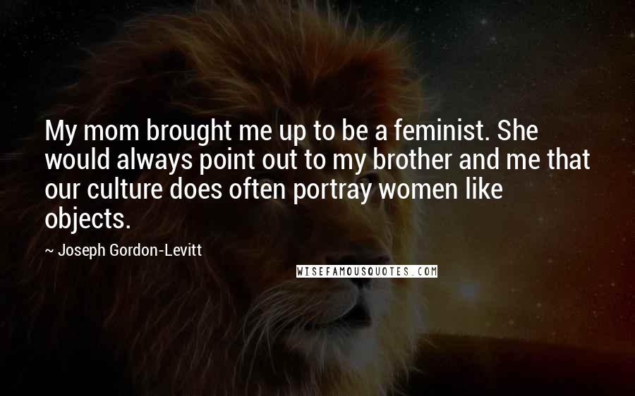 Joseph Gordon-Levitt Quotes: My mom brought me up to be a feminist. She would always point out to my brother and me that our culture does often portray women like objects.