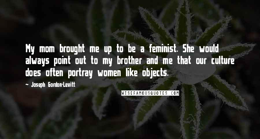 Joseph Gordon-Levitt Quotes: My mom brought me up to be a feminist. She would always point out to my brother and me that our culture does often portray women like objects.