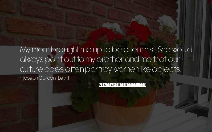 Joseph Gordon-Levitt Quotes: My mom brought me up to be a feminist. She would always point out to my brother and me that our culture does often portray women like objects.