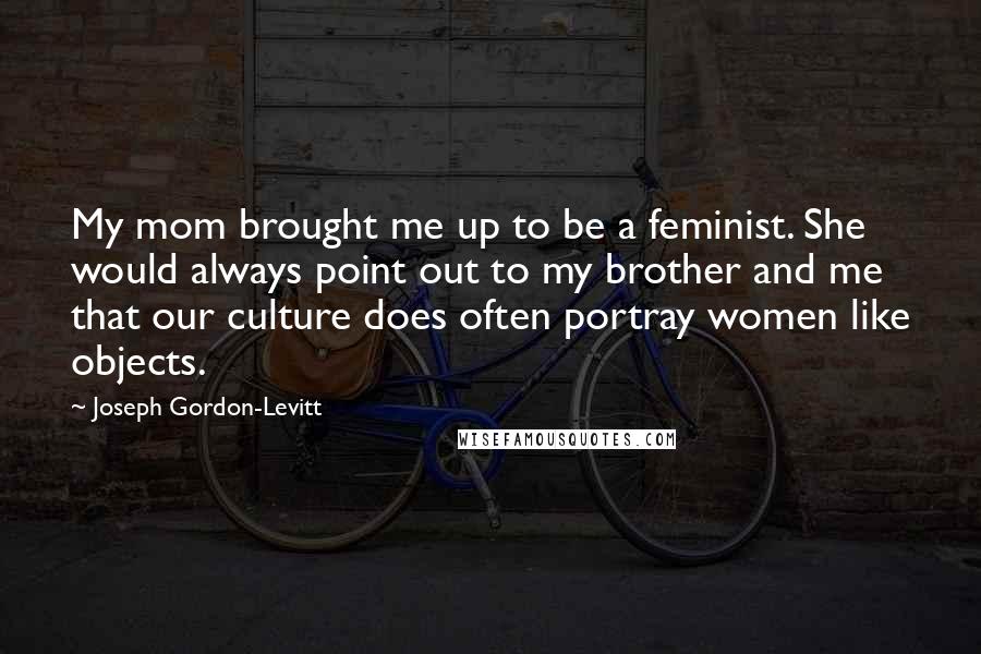 Joseph Gordon-Levitt Quotes: My mom brought me up to be a feminist. She would always point out to my brother and me that our culture does often portray women like objects.