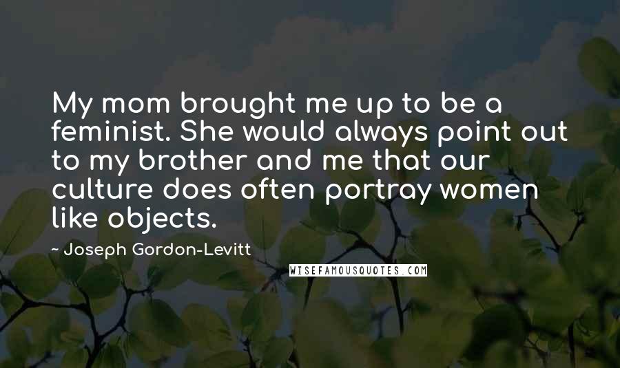 Joseph Gordon-Levitt Quotes: My mom brought me up to be a feminist. She would always point out to my brother and me that our culture does often portray women like objects.