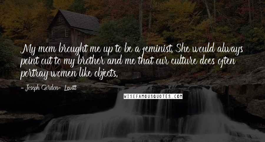 Joseph Gordon-Levitt Quotes: My mom brought me up to be a feminist. She would always point out to my brother and me that our culture does often portray women like objects.