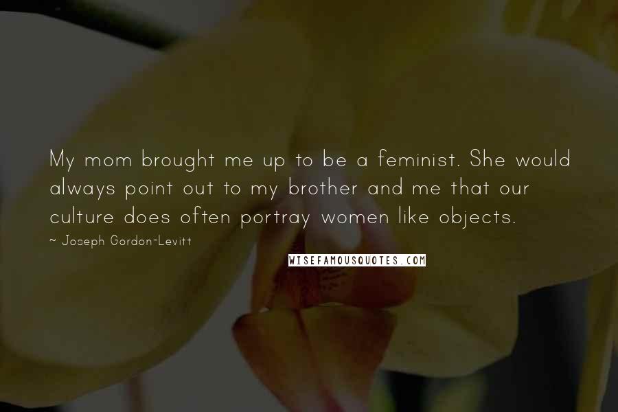 Joseph Gordon-Levitt Quotes: My mom brought me up to be a feminist. She would always point out to my brother and me that our culture does often portray women like objects.