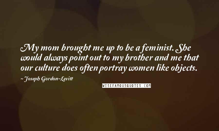 Joseph Gordon-Levitt Quotes: My mom brought me up to be a feminist. She would always point out to my brother and me that our culture does often portray women like objects.