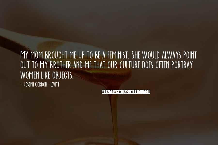 Joseph Gordon-Levitt Quotes: My mom brought me up to be a feminist. She would always point out to my brother and me that our culture does often portray women like objects.