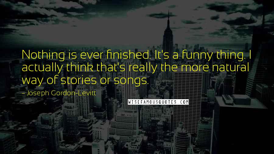 Joseph Gordon-Levitt Quotes: Nothing is ever finished. It's a funny thing. I actually think that's really the more natural way of stories or songs.