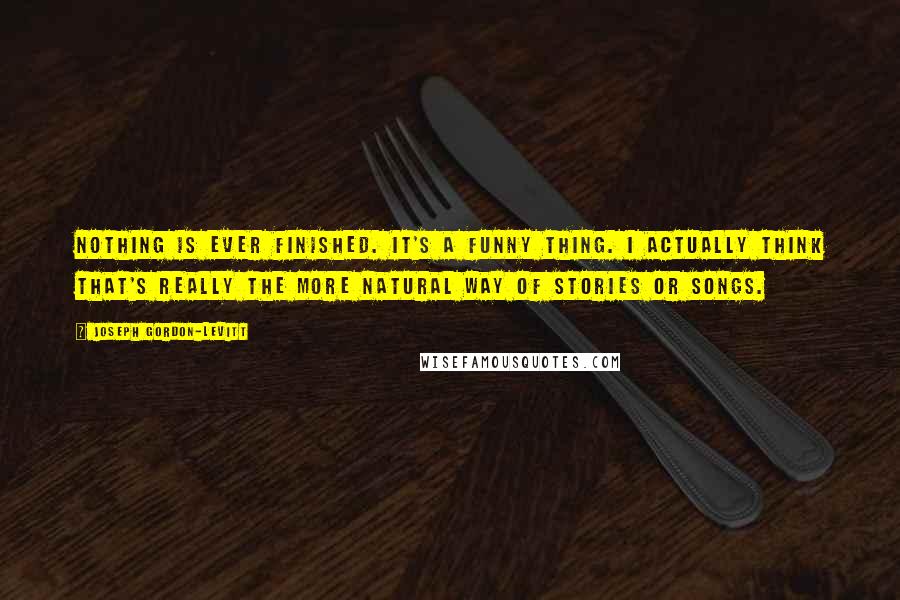 Joseph Gordon-Levitt Quotes: Nothing is ever finished. It's a funny thing. I actually think that's really the more natural way of stories or songs.