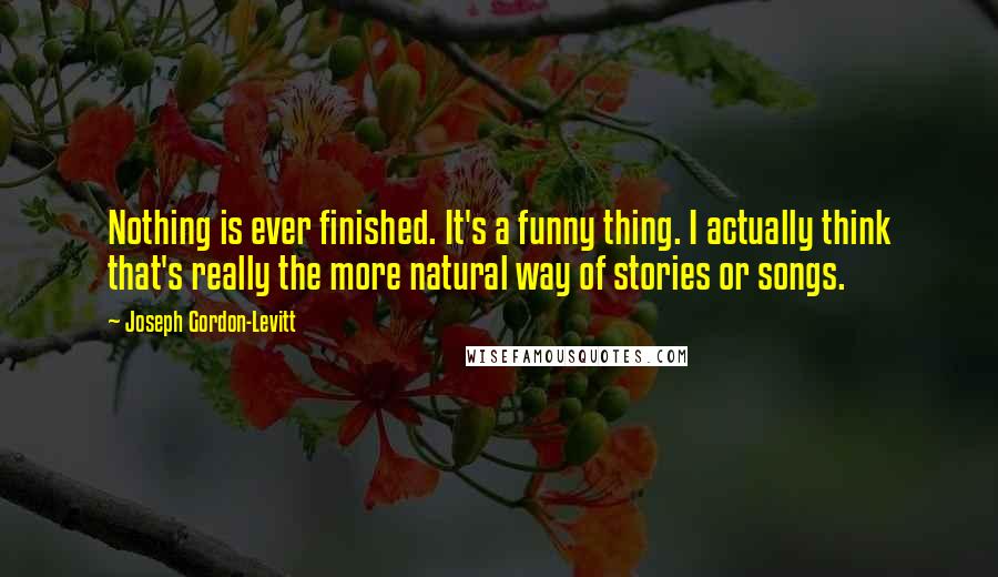 Joseph Gordon-Levitt Quotes: Nothing is ever finished. It's a funny thing. I actually think that's really the more natural way of stories or songs.