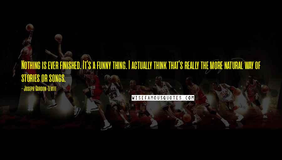 Joseph Gordon-Levitt Quotes: Nothing is ever finished. It's a funny thing. I actually think that's really the more natural way of stories or songs.