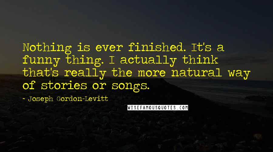 Joseph Gordon-Levitt Quotes: Nothing is ever finished. It's a funny thing. I actually think that's really the more natural way of stories or songs.