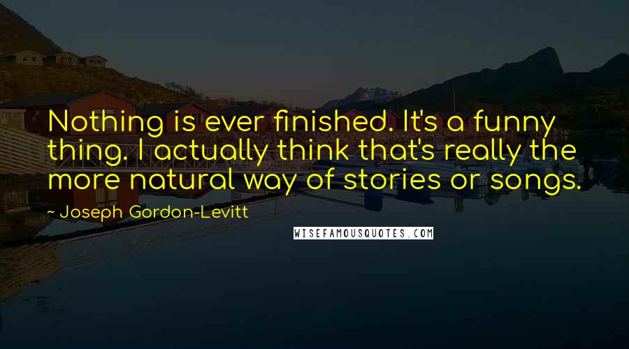 Joseph Gordon-Levitt Quotes: Nothing is ever finished. It's a funny thing. I actually think that's really the more natural way of stories or songs.