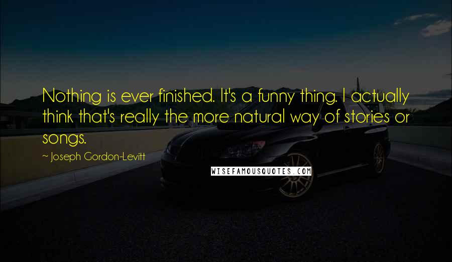 Joseph Gordon-Levitt Quotes: Nothing is ever finished. It's a funny thing. I actually think that's really the more natural way of stories or songs.