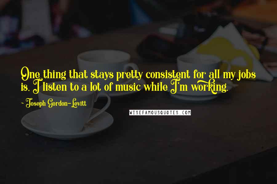 Joseph Gordon-Levitt Quotes: One thing that stays pretty consistent for all my jobs is, I listen to a lot of music while I'm working.