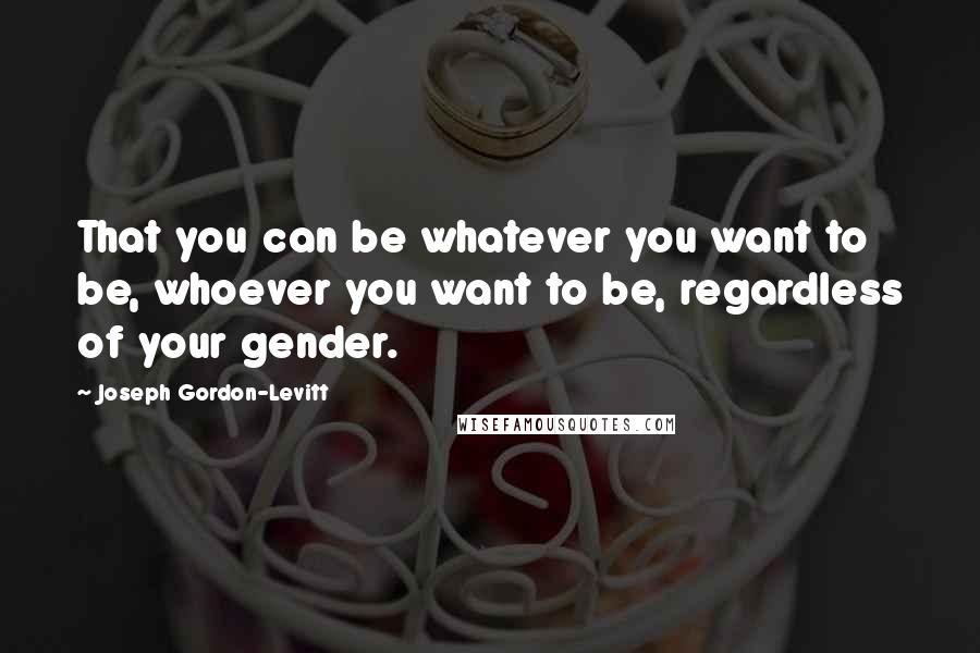 Joseph Gordon-Levitt Quotes: That you can be whatever you want to be, whoever you want to be, regardless of your gender.