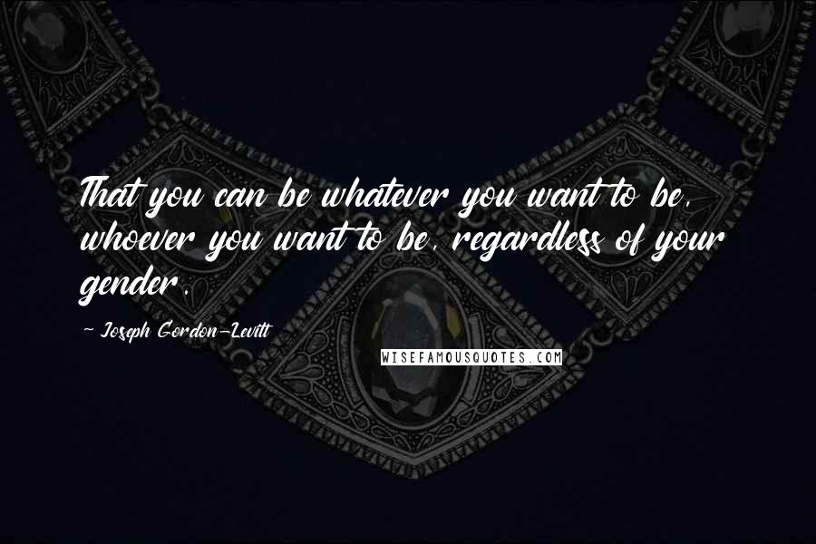 Joseph Gordon-Levitt Quotes: That you can be whatever you want to be, whoever you want to be, regardless of your gender.
