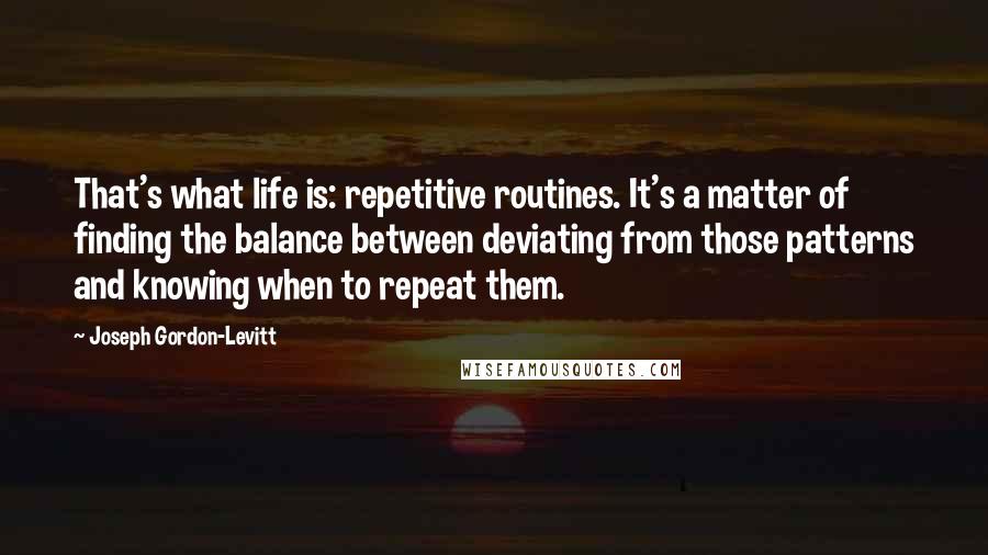 Joseph Gordon-Levitt Quotes: That's what life is: repetitive routines. It's a matter of finding the balance between deviating from those patterns and knowing when to repeat them.