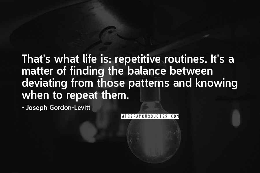 Joseph Gordon-Levitt Quotes: That's what life is: repetitive routines. It's a matter of finding the balance between deviating from those patterns and knowing when to repeat them.