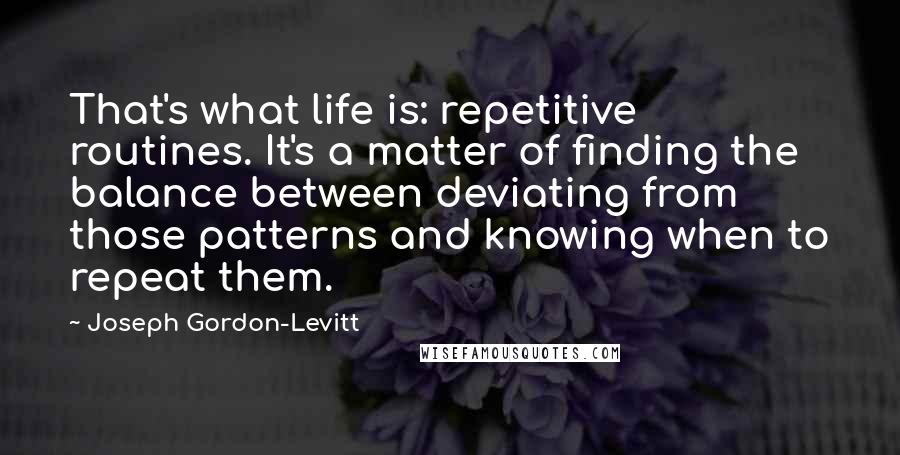 Joseph Gordon-Levitt Quotes: That's what life is: repetitive routines. It's a matter of finding the balance between deviating from those patterns and knowing when to repeat them.