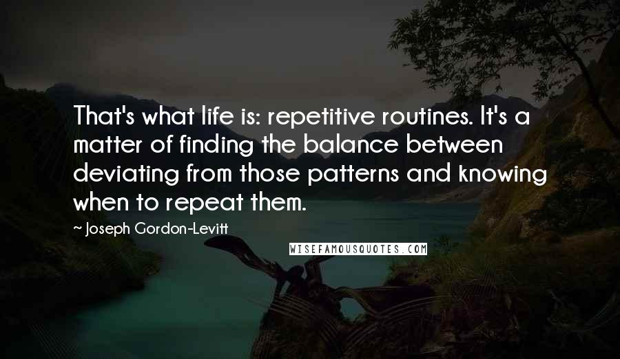 Joseph Gordon-Levitt Quotes: That's what life is: repetitive routines. It's a matter of finding the balance between deviating from those patterns and knowing when to repeat them.