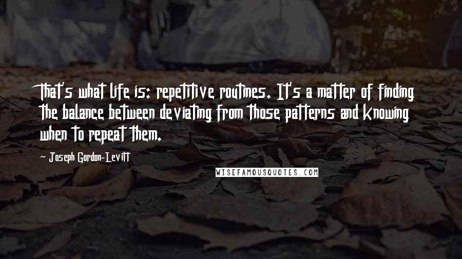 Joseph Gordon-Levitt Quotes: That's what life is: repetitive routines. It's a matter of finding the balance between deviating from those patterns and knowing when to repeat them.