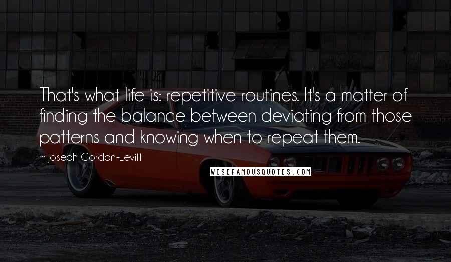 Joseph Gordon-Levitt Quotes: That's what life is: repetitive routines. It's a matter of finding the balance between deviating from those patterns and knowing when to repeat them.