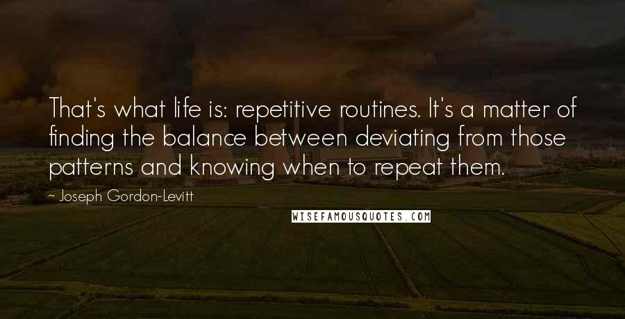 Joseph Gordon-Levitt Quotes: That's what life is: repetitive routines. It's a matter of finding the balance between deviating from those patterns and knowing when to repeat them.