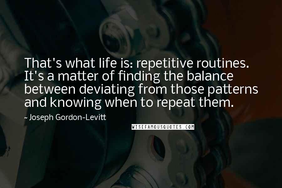 Joseph Gordon-Levitt Quotes: That's what life is: repetitive routines. It's a matter of finding the balance between deviating from those patterns and knowing when to repeat them.