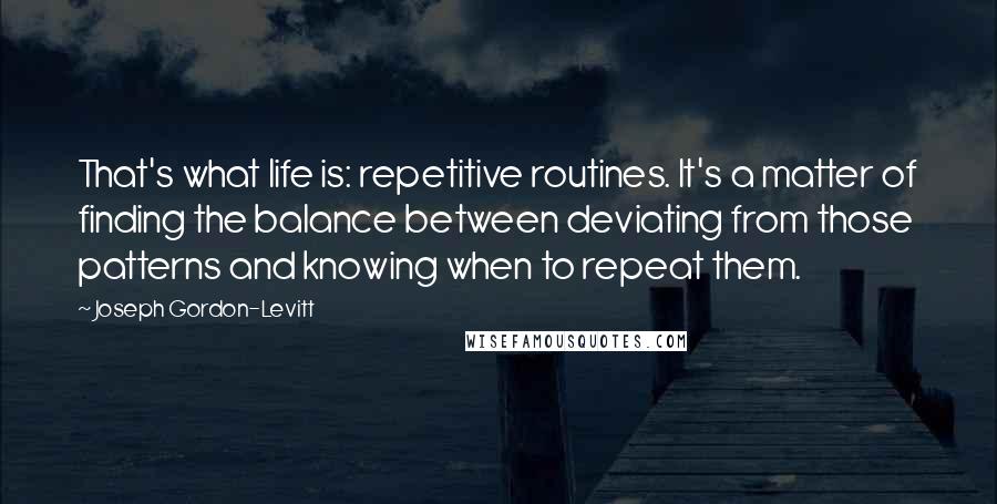 Joseph Gordon-Levitt Quotes: That's what life is: repetitive routines. It's a matter of finding the balance between deviating from those patterns and knowing when to repeat them.