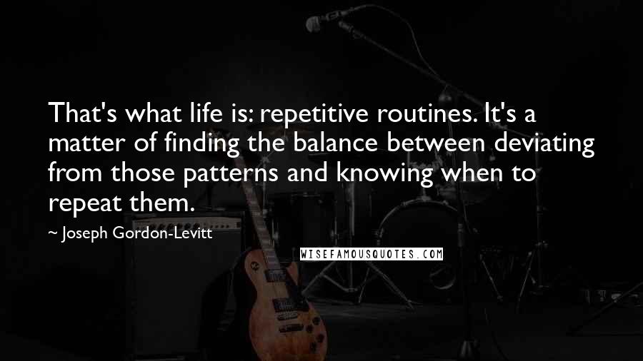 Joseph Gordon-Levitt Quotes: That's what life is: repetitive routines. It's a matter of finding the balance between deviating from those patterns and knowing when to repeat them.