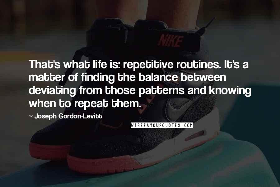 Joseph Gordon-Levitt Quotes: That's what life is: repetitive routines. It's a matter of finding the balance between deviating from those patterns and knowing when to repeat them.