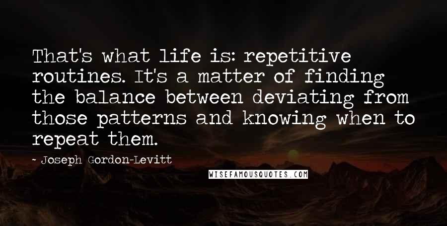 Joseph Gordon-Levitt Quotes: That's what life is: repetitive routines. It's a matter of finding the balance between deviating from those patterns and knowing when to repeat them.