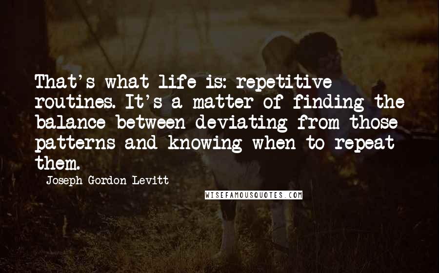 Joseph Gordon-Levitt Quotes: That's what life is: repetitive routines. It's a matter of finding the balance between deviating from those patterns and knowing when to repeat them.