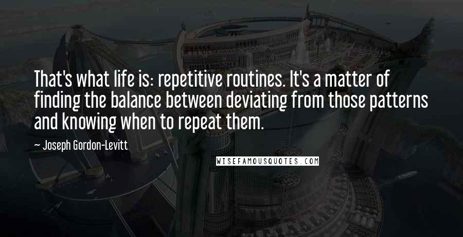 Joseph Gordon-Levitt Quotes: That's what life is: repetitive routines. It's a matter of finding the balance between deviating from those patterns and knowing when to repeat them.