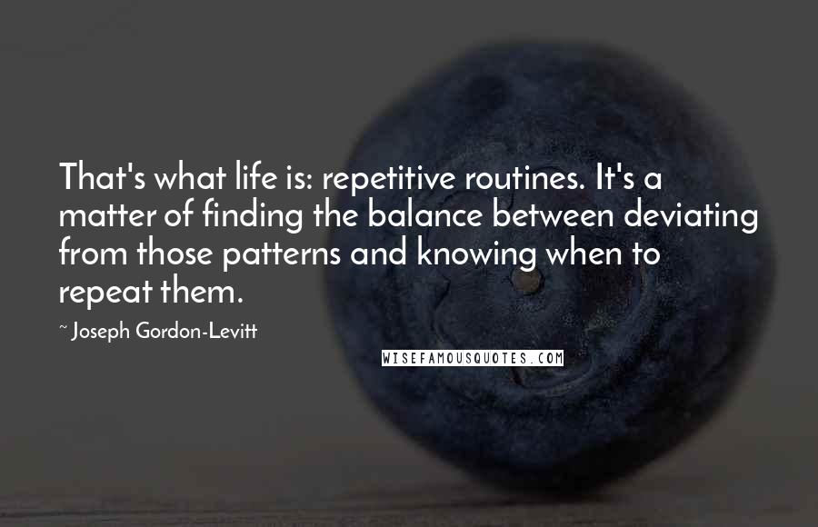 Joseph Gordon-Levitt Quotes: That's what life is: repetitive routines. It's a matter of finding the balance between deviating from those patterns and knowing when to repeat them.