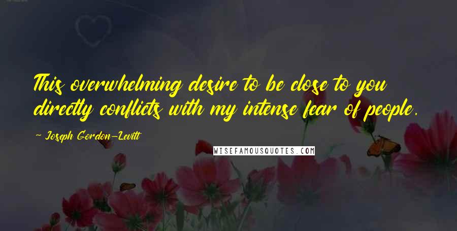 Joseph Gordon-Levitt Quotes: This overwhelming desire to be close to you directly conflicts with my intense fear of people.