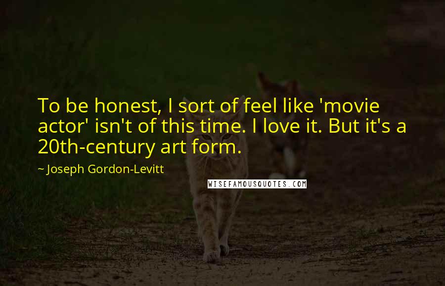 Joseph Gordon-Levitt Quotes: To be honest, I sort of feel like 'movie actor' isn't of this time. I love it. But it's a 20th-century art form.