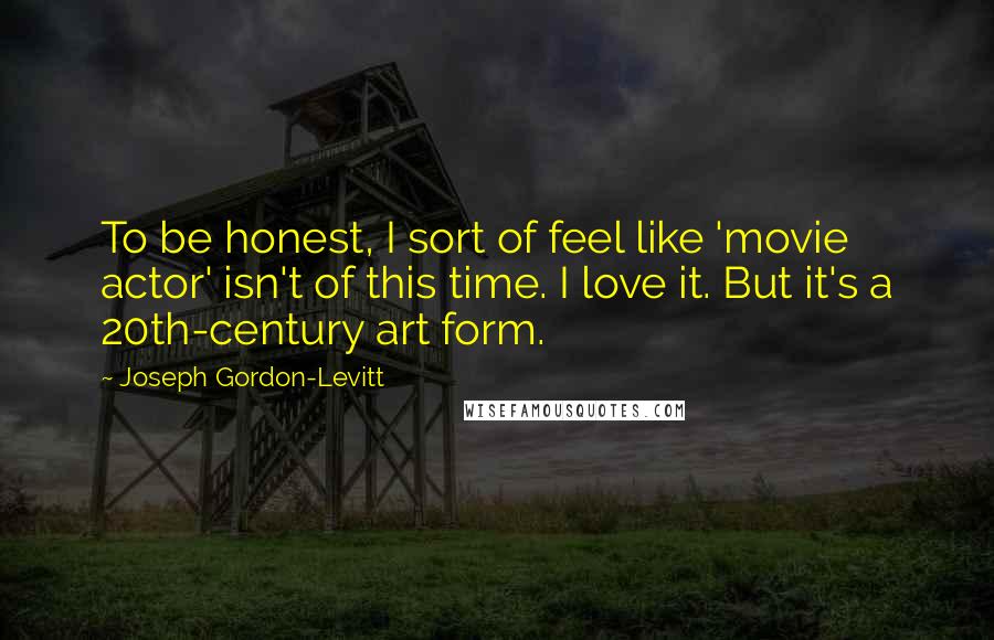Joseph Gordon-Levitt Quotes: To be honest, I sort of feel like 'movie actor' isn't of this time. I love it. But it's a 20th-century art form.