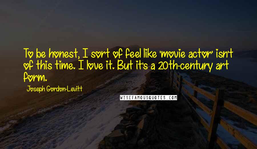 Joseph Gordon-Levitt Quotes: To be honest, I sort of feel like 'movie actor' isn't of this time. I love it. But it's a 20th-century art form.