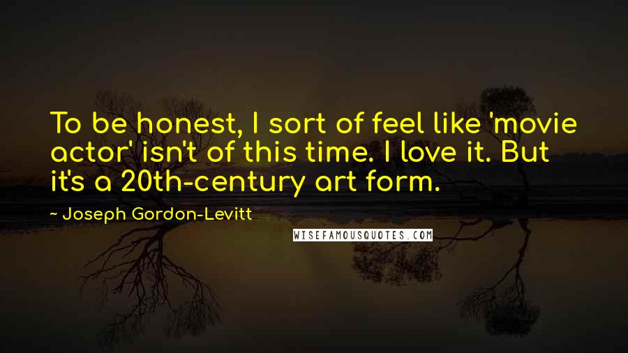 Joseph Gordon-Levitt Quotes: To be honest, I sort of feel like 'movie actor' isn't of this time. I love it. But it's a 20th-century art form.