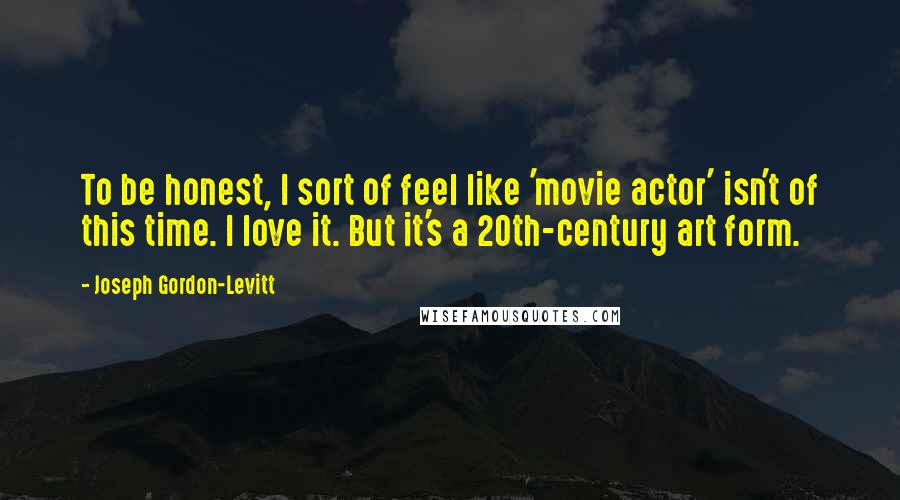 Joseph Gordon-Levitt Quotes: To be honest, I sort of feel like 'movie actor' isn't of this time. I love it. But it's a 20th-century art form.