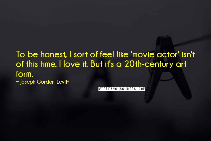 Joseph Gordon-Levitt Quotes: To be honest, I sort of feel like 'movie actor' isn't of this time. I love it. But it's a 20th-century art form.