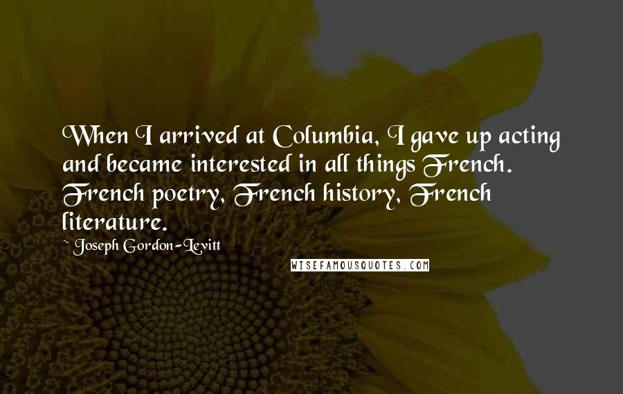 Joseph Gordon-Levitt Quotes: When I arrived at Columbia, I gave up acting and became interested in all things French. French poetry, French history, French literature.