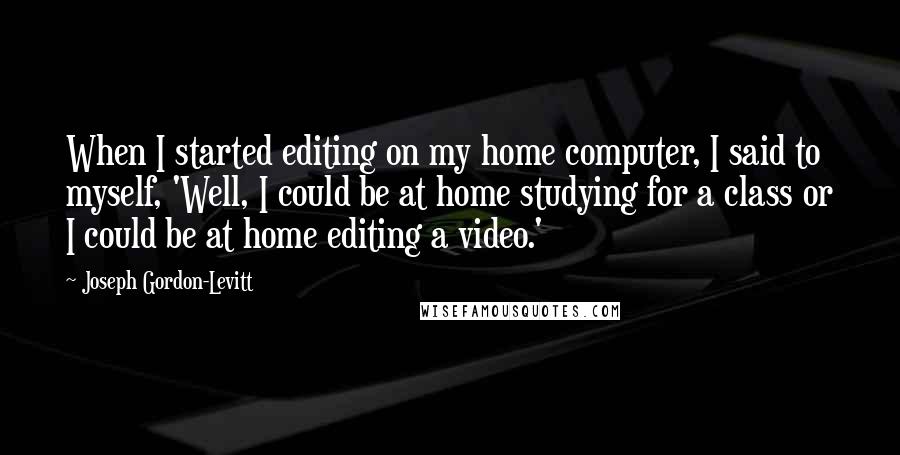 Joseph Gordon-Levitt Quotes: When I started editing on my home computer, I said to myself, 'Well, I could be at home studying for a class or I could be at home editing a video.'