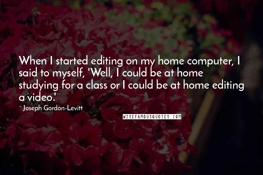 Joseph Gordon-Levitt Quotes: When I started editing on my home computer, I said to myself, 'Well, I could be at home studying for a class or I could be at home editing a video.'