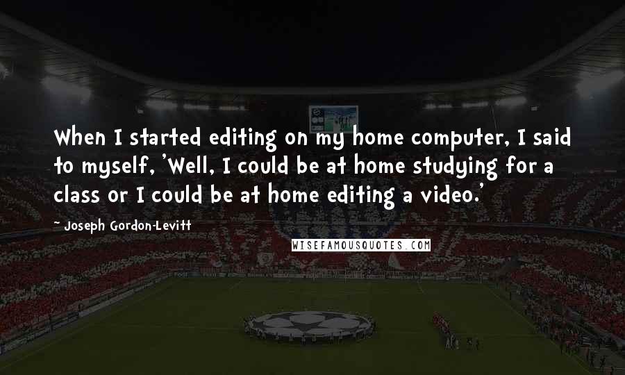 Joseph Gordon-Levitt Quotes: When I started editing on my home computer, I said to myself, 'Well, I could be at home studying for a class or I could be at home editing a video.'