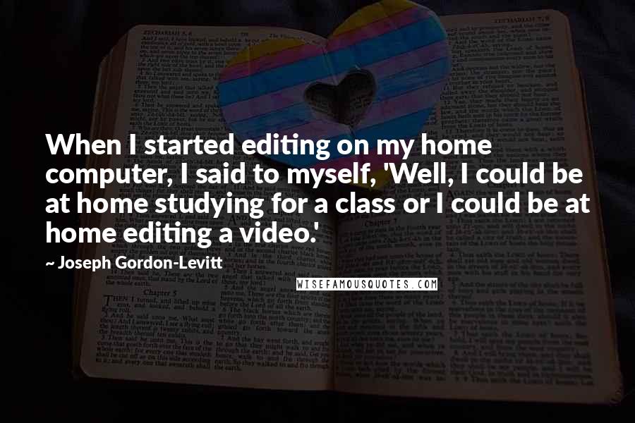 Joseph Gordon-Levitt Quotes: When I started editing on my home computer, I said to myself, 'Well, I could be at home studying for a class or I could be at home editing a video.'