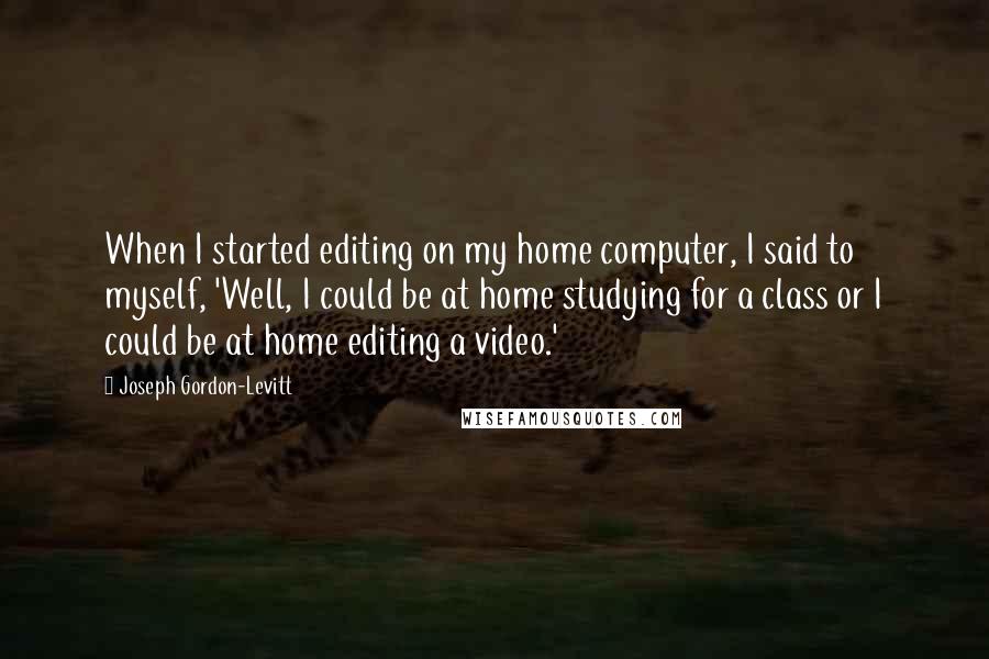 Joseph Gordon-Levitt Quotes: When I started editing on my home computer, I said to myself, 'Well, I could be at home studying for a class or I could be at home editing a video.'