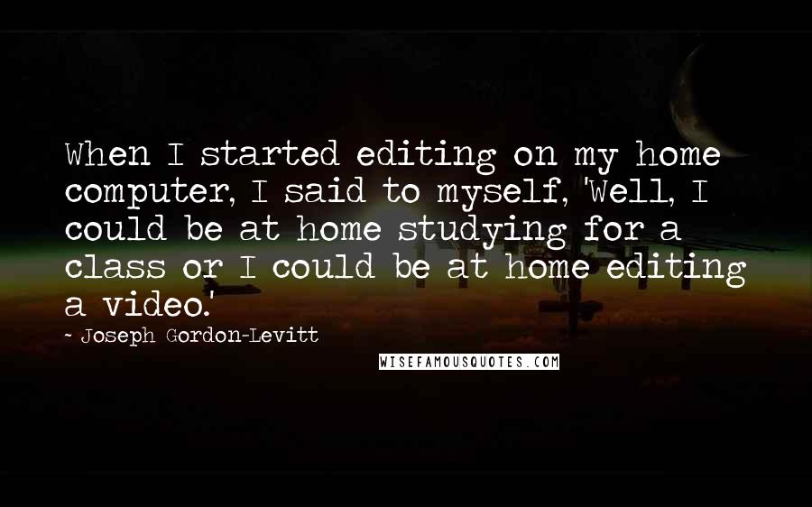 Joseph Gordon-Levitt Quotes: When I started editing on my home computer, I said to myself, 'Well, I could be at home studying for a class or I could be at home editing a video.'